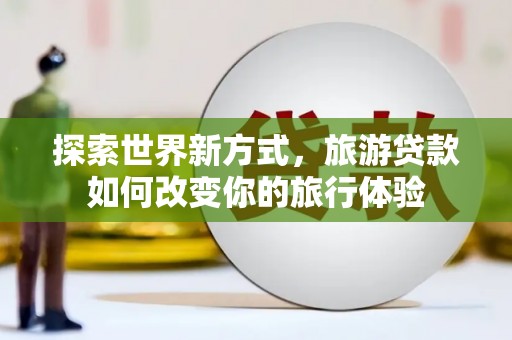 呈贡探索世界新方式，旅游贷款如何改变你的旅行体验